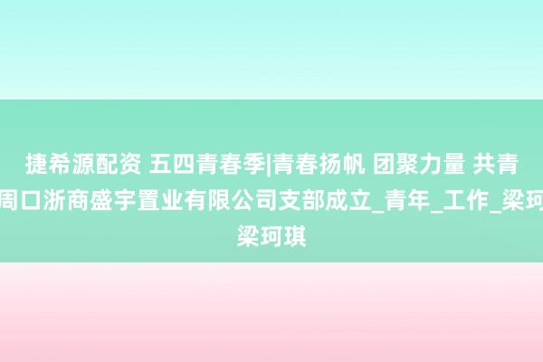 捷希源配资 五四青春季|青春扬帆 团聚力量 共青团周口浙商盛宇置业有限公司支部成立_青年_工作_梁珂琪