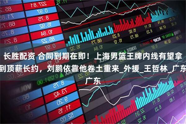 长胜配资 合同到期在即！上海男篮王牌内线有望拿到顶薪长约，刘鹏依靠他卷土重来_外援_王哲林_广东