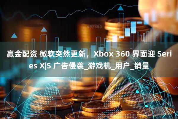 赢金配资 微软突然更新，Xbox 360 界面迎 Series X|S 广告侵袭_游戏机_用户_销量
