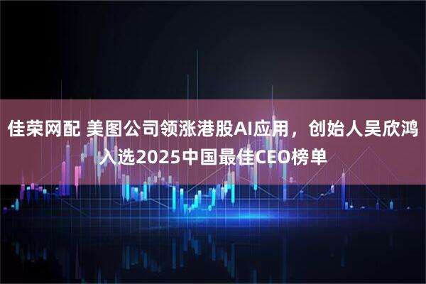 佳荣网配 美图公司领涨港股AI应用，创始人吴欣鸿入选2025中国最佳CEO榜单
