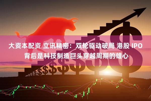大资本配资 立讯精密：双轮驱动破局 港股 IPO 背后是科技制造巨头穿越周期的雄心