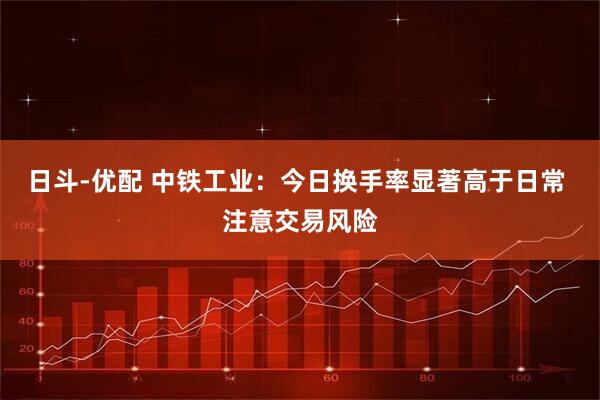 日斗-优配 中铁工业：今日换手率显著高于日常 注意交易风险