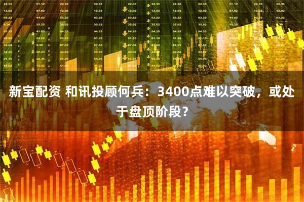 新宝配资 和讯投顾何兵：3400点难以突破，或处于盘顶阶段？