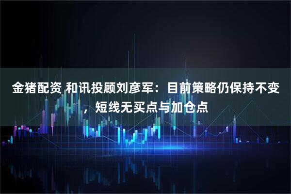 金猪配资 和讯投顾刘彦军：目前策略仍保持不变，短线无买点与加仓点