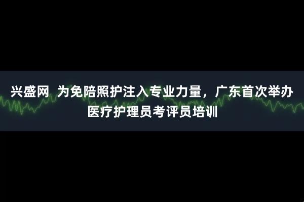 兴盛网  为免陪照护注入专业力量，广东首次举办医疗护理员考评员培训